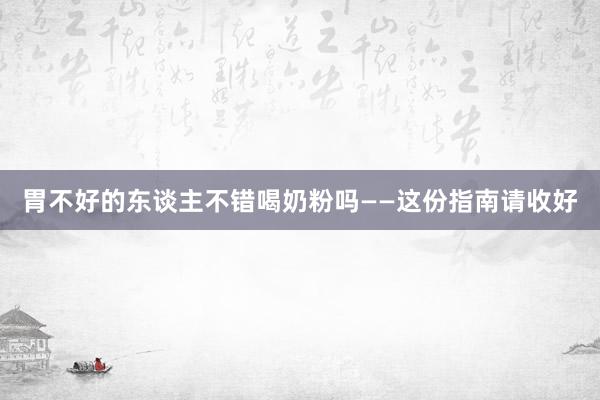 胃不好的东谈主不错喝奶粉吗——这份指南请收好
