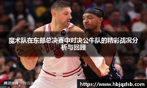 魔术队在东部总决赛中对决公牛队的精彩战况分析与回顾